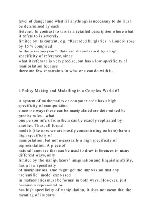 level of danger and what (if anything) is necessary to do must
be determined by each
listener. In contrast to this is a detailed description where what
it refers to is severely
limited by its content, e.g. “Recorded burglaries in London rose
by 15 % compared
to the previous year”. Data are characterised by a high
specificity of reference, since
what it refers to is very precise, but has a low specificity of
manipulation because
there are few constraints in what one can do with it.
4 Policy Making and Modelling in a Complex World 67
A system of mathematics or computer code has a high
specificity of manipulation
since the ways these can be manipulated are determined by
precise rules—what
one person infers from them can be exactly replicated by
another. Thus, all formal
models (the ones we are mostly concentrating on here) have a
high specificity of
manipulation, but not necessarily a high specificity of
representation. A piece of
natural language that can be used to draw inferences in many
different ways, only
limited by the manipulators’ imagination and linguistic ability,
has a low specificity
of manipulation. One might get the impression that any
“scientific” model expressed
in mathematics must be formal in both ways. However, just
because a representation
has high specificity of manipulation, it does not mean that the
meaning of its parts
 