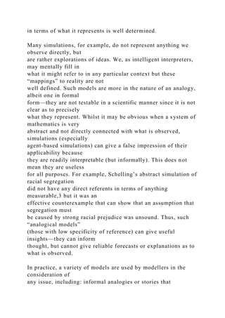 in terms of what it represents is well determined.
Many simulations, for example, do not represent anything we
observe directly, but
are rather explorations of ideas. We, as intelligent interpreters,
may mentally fill in
what it might refer to in any particular context but these
“mappings” to reality are not
well defined. Such models are more in the nature of an analogy,
albeit one in formal
form—they are not testable in a scientific manner since it is not
clear as to precisely
what they represent. Whilst it may be obvious when a system of
mathematics is very
abstract and not directly connected with what is observed,
simulations (especially
agent-based simulations) can give a false impression of their
applicability because
they are readily interpretable (but informally). This does not
mean they are useless
for all purposes. For example, Schelling’s abstract simulation of
racial segregation
did not have any direct referents in terms of anything
measurable,3 but it was an
effective counterexample that can show that an assumption that
segregation must
be caused by strong racial prejudice was unsound. Thus, such
“analogical models”
(those with low specificity of reference) can give useful
insights—they can inform
thought, but cannot give reliable forecasts or explanations as to
what is observed.
In practice, a variety of models are used by modellers in the
consideration of
any issue, including: informal analogies or stories that
 