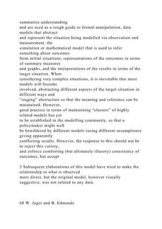 summarise understanding
and are used as a rough guide to formal manipulation, data
models that abstract
and represent the situation being modelled via observation and
measurement, the
simulation or mathematical model that is used to infer
something about outcomes
from initial situations, representations of the outcomes in terms
of summary measures
and graphs, and the interpretations of the results in terms of the
target situation. When
considering very complex situations, it is inevitable that more
models will become
involved, abstracting different aspects of the target situation in
different ways and
“staging” abstraction so that the meaning and reference can be
maintained. However,
good practice in terms of maintaining “clusters” of highly
related models has yet
to be established in the modelling community, so that a
policymaker might well
be bewildered by different models (using different assumptions)
giving apparently
conflicting results. However, the response to this should not be
to reject this variety,
and enforce comforting (but ultimately illusory) consistency of
outcomes, but accept
3 Subsequent elaborations of this model have tried to make the
relationship to what is observed
more direct, but the original model, however visually
suggestive, was not related to any data.
68 W. Jager and B. Edmonds
 