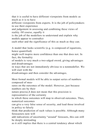 that it is useful to have different viewpoints from models as
much as it is to have
different viewpoints from experts. It is the job of policymakers
to use their experience
and judgement in assessing and combining these views of
reality. Of course, equally it
is the job of the modellers to understand and explain why
models appear to contradict
each other and the significance of this as much as they can.
A model that looks scientific (e.g. is composed of equations,
hence quantified)
might well inspire more confidence than one that does not. In
fact, the formality
of models is very much a two-edged sword, giving advantages
and disadvantages
in ways that are not immediately obvious to a nonmodeller. We
will start with the
disadvantages and then consider the advantages.
Most formal models will be able to output series of numbers
composed of mea-
sures on the outcomes of the model. However, just because
numbers are by their
nature precise,4 does not mean that this precision is
representative of the certainty
to which these outcomes will map to observed outcomes. Thus,
numerical outcomes
can give a very false sense of security, and lead those involved
in policy to falsely
think that prediction of such values is possible. Although many
forecasters now will
add indications of uncertainty “around” forecasts, this can still
be deeply misleading
as it still implies that there is a central tendency about which
 