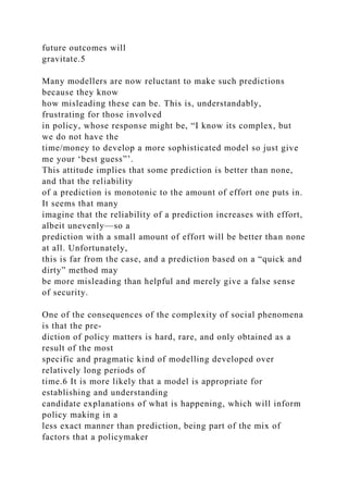 future outcomes will
gravitate.5
Many modellers are now reluctant to make such predictions
because they know
how misleading these can be. This is, understandably,
frustrating for those involved
in policy, whose response might be, “I know its complex, but
we do not have the
time/money to develop a more sophisticated model so just give
me your ‘best guess”’.
This attitude implies that some prediction is better than none,
and that the reliability
of a prediction is monotonic to the amount of effort one puts in.
It seems that many
imagine that the reliability of a prediction increases with effort,
albeit unevenly—so a
prediction with a small amount of effort will be better than none
at all. Unfortunately,
this is far from the case, and a prediction based on a “quick and
dirty” method may
be more misleading than helpful and merely give a false sense
of security.
One of the consequences of the complexity of social phenomena
is that the pre-
diction of policy matters is hard, rare, and only obtained as a
result of the most
specific and pragmatic kind of modelling developed over
relatively long periods of
time.6 It is more likely that a model is appropriate for
establishing and understanding
candidate explanations of what is happening, which will inform
policy making in a
less exact manner than prediction, being part of the mix of
factors that a policymaker
 