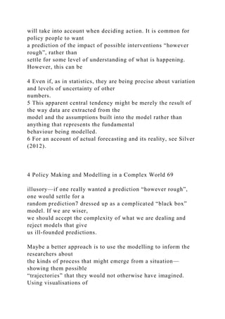 will take into account when deciding action. It is common for
policy people to want
a prediction of the impact of possible interventions “however
rough”, rather than
settle for some level of understanding of what is happening.
However, this can be
4 Even if, as in statistics, they are being precise about variation
and levels of uncertainty of other
numbers.
5 This apparent central tendency might be merely the result of
the way data are extracted from the
model and the assumptions built into the model rather than
anything that represents the fundamental
behaviour being modelled.
6 For an account of actual forecasting and its reality, see Silver
(2012).
4 Policy Making and Modelling in a Complex World 69
illusory—if one really wanted a prediction “however rough”,
one would settle for a
random prediction7 dressed up as a complicated “black box”
model. If we are wiser,
we should accept the complexity of what we are dealing and
reject models that give
us ill-founded predictions.
Maybe a better approach is to use the modelling to inform the
researchers about
the kinds of process that might emerge from a situation—
showing them possible
“trajectories” that they would not otherwise have imagined.
Using visualisations of
 