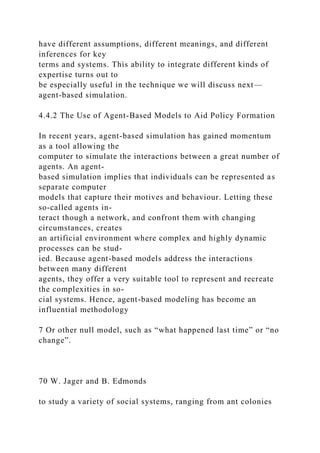 have different assumptions, different meanings, and different
inferences for key
terms and systems. This ability to integrate different kinds of
expertise turns out to
be especially useful in the technique we will discuss next—
agent-based simulation.
4.4.2 The Use of Agent-Based Models to Aid Policy Formation
In recent years, agent-based simulation has gained momentum
as a tool allowing the
computer to simulate the interactions between a great number of
agents. An agent-
based simulation implies that individuals can be represented as
separate computer
models that capture their motives and behaviour. Letting these
so-called agents in-
teract though a network, and confront them with changing
circumstances, creates
an artificial environment where complex and highly dynamic
processes can be stud-
ied. Because agent-based models address the interactions
between many different
agents, they offer a very suitable tool to represent and recreate
the complexities in so-
cial systems. Hence, agent-based modeling has become an
influential methodology
7 Or other null model, such as “what happened last time” or “no
change”.
70 W. Jager and B. Edmonds
to study a variety of social systems, ranging from ant colonies
 