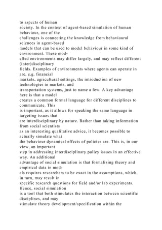 to aspects of human
society. In the context of agent-based simulation of human
behaviour, one of the
challenges is connecting the knowledge from behavioural
sciences in agent-based
models that can be used to model behaviour in some kind of
environment. These mod-
elled environments may differ largely, and may reflect different
(inter)disciplinary
fields. Examples of environments where agents can operate in
are, e.g. financial
markets, agricultural settings, the introduction of new
technologies in markets, and
transportation systems, just to name a few. A key advantage
here is that a model
creates a common formal language for different disciplines to
communicate. This
is important, as it allows for speaking the same language in
targeting issues that
are interdisciplinary by nature. Rather than taking information
from social scientists
as an interesting qualitative advice, it becomes possible to
actually simulate what
the behaviour dynamical effects of policies are. This is, in our
view, an important
step in addressing interdisciplinary policy issues in an effective
way. An additional
advantage of social simulation is that formalizing theory and
empirical data in mod-
els requires researchers to be exact in the assumptions, which,
in turn, may result in
specific research questions for field and/or lab experiments.
Hence, social simulation
is a tool that both stimulates the interaction between scientific
disciplines, and may
stimulate theory development/specification within the
 
