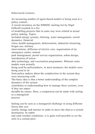 behavioural sciences.
An increasing number of agent-based models is being used in a
policy context.
A recent inventory on the SIMSOC mailing list by Nigel
Gilbert8 resulted in a list
of modelling projects that in some way were related to actual
policy making. Topics
included energy systems, littering, water management, crowd
dynamics, financial
crisis, health management, deforestation, industrial clustering,
biogas use, military
interventions, diffusion of electric cars, organization of an
emergency centre, natural
park management, postal service organization, urban design,
introduction of renew-
able technology, and vaccination programmes. Whereas some
models were actually
being used by policymakers, in most instances, the models were
being used to in-
form policy makers about the complexities in the system they
were interacting with.
The basic idea is that a better understanding of the complex
dynamics of the system
contributes to understanding how to manage these systems, even
if they are unpre-
dictable by nature. Here, a comparison can be made with sailing
as a managerial
process.
Sailing can be seen as a managerial challenge in using different
forces that con-
stantly change and interact in order to move the ship to a certain
destination. In stable
and calm weather conditions, it is quite well possible to set the
sails in a certain posi-
 