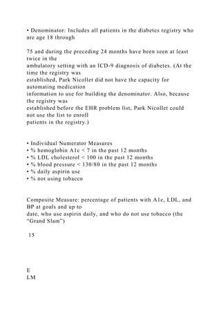 • Denominator: Includes all patients in the diabetes registry who
are age 18 through
75 and during the preceding 24 months have been seen at least
twice in the
ambulatory setting with an ICD-9 diagnosis of diabetes. (At the
time the registry was
established, Park Nicollet did not have the capacity for
automating medication
information to use for building the denominator. Also, because
the registry was
established before the EHR problem list, Park Nicollet could
not use the list to enroll
patients in the registry.)
• Individual Numerator Measures
• % hemoglobin A1c < 7 in the past 12 months
• % LDL cholesterol < 100 in the past 12 months
• % blood pressure < 130/80 in the past 12 months
• % daily aspirin use
• % not using tobacco
Composite Measure: percentage of patients with A1c, LDL, and
BP at goals and up to
date, who use aspirin daily, and who do not use tobacco (the
“Grand Slam”)
15
E
LM
 