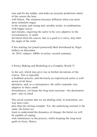 tion and fix the rudder, and make an accurate prediction where
of the course the boat
will follow. The situation becomes different when you enter
more turbulent stages
in the system, and strong and variable winds, in combination
with bigger waves
and streams, requiring the sailor to be very adaptive to the
circumstances. A small
deviation from the course, due to a gush or a wave, may alter
the angle of the wind
8 See mailing list [email protected] Mail distributed by Nigel
Gilbert on December
14, 2013, subject: ABMs in action: second summary.
4 Policy Making and Modelling in a Complex World 71
in the sail, which may give rise to further deviations of the
course. This is typically
a feedback process, and obviously an experienced sailor is well
aware of all these
dynamics, and, as a consequence, the sailor responds very
adaptive to these small
disturbances, yet keeps the long-term outcome—the destination
port—also in mind.
The social systems that we are dealing with, in transitions, are
way more com-
plex than the sailing example. Yet, the underlying rational is the
same: the better we
learn to understand the dynamics of change, the better we will
be capable of coping
with turbulences in the process, whilst keeping the long-term
goals in focus. Hence,
 