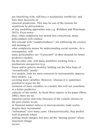 are interfering with, still have a mechanistic worldview, and
base their decisions on
classical predictions. This may be one of the reasons for
scepticism by policymakers
of any modelling approaches (see e.g. Waldherr and Wijermans
2013). Even nowa-
days, when complexity has turned into a buzzword, many
policymakers still confuse
this concept with “complicatedness”, not embracing the essence
and meaning of
what complexity means for understanding social systems. As a
consequence, still
many policymakers are “Cartesian9” in their demand for better
predictive models.
On the other side, still many modellers working from a
mechanistic perspective (e.g.
linear and/or generic models), holding out the false hope of
“scientifically” predic-
tive models, look for more resources to incrementally improve
their models, e.g.
covering more variables. However, whereas it is sometimes
justified to argue for the
inclusion of more variables in a model, this will not contribute
to a better predictive
capacity of the model. As Scott Moss reports in his paper (Moss
2002), there are no
reported correct real-time forecasts of the volatile clusters or
the post-cluster levels
in financial market indices or macroeconomic trade cycles,
despite their incremental
“refinement” over many years. Characteristically, they predict
well in periods where
nothing much changes, but miss all the “turning points” where
structural change
occurs.
 
