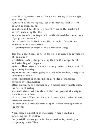 Even if policymakers have some understanding of the complex
nature of the
systems they are managing, they still often respond with “I
know it is complex, but
how else can I decide policy except by using the numbers I
have?”, indicating that the
numbers are often an important justification of decisions, even
if people are aware of
the uncertainties behind them. The example of the former
minister in the introduction
is a prototypical example of this decision making.
The challenge, hence, is not in trying to convince policymakers
of the value of
simulation models, but providing them with a deeper level
understanding of complex
systems. Here, simulation models can provide an important role
by creating learning
experiences. But before going to simulation models, it might be
important to use a
strong metaphor in anchoring the core idea of managing
complex systems. Sailing
offers an excellent metaphor here, because many people know
the basics of sailing,
and understand that it deals with the management of a ship in
sometimes turbulent
circumstances. What is critical in this metaphor is that in more
turbulent conditions,
the crew should become more adaptive to the developments in
the system.
Agent-based simulation is increasingly being used as a
modelling tool to explore
the possibilities and potential impacts of policy making in
complex systems. They
 