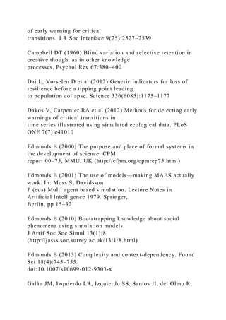 of early warning for critical
transitions. J R Soc Interface 9(75):2527–2539
Campbell DT (1960) Blind variation and selective retention in
creative thought as in other knowledge
processes. Psychol Rev 67:380–400
Dai L, Vorselen D et al (2012) Generic indicators for loss of
resilience before a tipping point leading
to population collapse. Science 336(6085):1175–1177
Dakos V, Carpenter RA et al (2012) Methods for detecting early
warnings of critical transitions in
time series illustrated using simulated ecological data. PLoS
ONE 7(7) e41010
Edmonds B (2000) The purpose and place of formal systems in
the development of science. CPM
report 00–75, MMU, UK (http://cfpm.org/cpmrep75.html)
Edmonds B (2001) The use of models—making MABS actually
work. In: Moss S, Davidsson
P (eds) Multi agent based simulation. Lecture Notes in
Artificial Intelligence 1979. Springer,
Berlin, pp 15–32
Edmonds B (2010) Bootstrapping knowledge about social
phenomena using simulation models.
J Artif Soc Soc Simul 13(1):8
(http://jasss.soc.surrey.ac.uk/13/1/8.html)
Edmonds B (2013) Complexity and context-dependency. Found
Sci 18(4):745–755.
doi:10.1007/s10699-012-9303-x
Galán JM, Izquierdo LR, Izquierdo SS, Santos JI, del Olmo R,
 