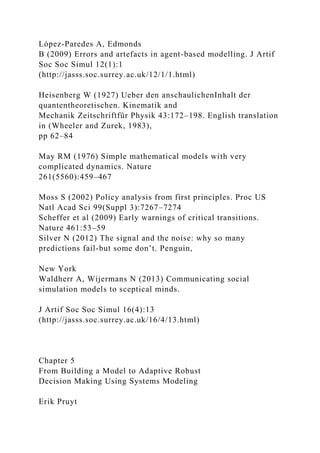 López-Paredes A, Edmonds
B (2009) Errors and artefacts in agent-based modelling. J Artif
Soc Soc Simul 12(1):1
(http://jasss.soc.surrey.ac.uk/12/1/1.html)
Heisenberg W (1927) Ueber den anschaulichenInhalt der
quantentheoretischen. Kinematik and
Mechanik Zeitschriftfür Physik 43:172–198. English translation
in (Wheeler and Zurek, 1983),
pp 62–84
May RM (1976) Simple mathematical models with very
complicated dynamics. Nature
261(5560):459–467
Moss S (2002) Policy analysis from first principles. Proc US
Natl Acad Sci 99(Suppl 3):7267–7274
Scheffer et al (2009) Early warnings of critical transitions.
Nature 461:53–59
Silver N (2012) The signal and the noise: why so many
predictions fail-but some don’t. Penguin,
New York
Waldherr A, Wijermans N (2013) Communicating social
simulation models to sceptical minds.
J Artif Soc Soc Simul 16(4):13
(http://jasss.soc.surrey.ac.uk/16/4/13.html)
Chapter 5
From Building a Model to Adaptive Robust
Decision Making Using Systems Modeling
Erik Pruyt
 