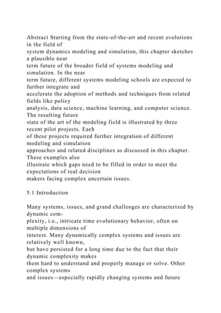 Abstract Starting from the state-of-the-art and recent evolutions
in the field of
system dynamics modeling and simulation, this chapter sketches
a plausible near
term future of the broader field of systems modeling and
simulation. In the near
term future, different systems modeling schools are expected to
further integrate and
accelerate the adoption of methods and techniques from related
fields like policy
analysis, data science, machine learning, and computer science.
The resulting future
state of the art of the modeling field is illustrated by three
recent pilot projects. Each
of these projects required further integration of different
modeling and simulation
approaches and related disciplines as discussed in this chapter.
These examples also
illustrate which gaps need to be filled in order to meet the
expectations of real decision
makers facing complex uncertain issues.
5.1 Introduction
Many systems, issues, and grand challenges are characterized by
dynamic com-
plexity, i.e., intricate time evolutionary behavior, often on
multiple dimensions of
interest. Many dynamically complex systems and issues are
relatively well known,
but have persisted for a long time due to the fact that their
dynamic complexity makes
them hard to understand and properly manage or solve. Other
complex systems
and issues—especially rapidly changing systems and future
 