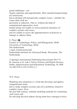 grand challenges—are
largely unknown and unpredictable. Most unaided human beings
are notoriously
bad at dealing with dynamically complex issues—whether the
issues dealt with are
persistent or unknown. That is, without the help of
computational approaches, most
human beings are unable to assess potential dynamics of
complex systems and issues,
and are unable to assess the appropriateness of policies to
manage or address them.
E. Pruyt (�)
Faculty of Technology, Policy, and Management, Delft
University of Technology, Delft,
The Netherlands
e-mail: [email protected]
Netherlands Institute for Advanced Study, Wassenaar, The
Netherlands
© Springer International Publishing Switzerland 2015 75
M. Janssen et al. (eds.), Policy Practice and Digital Science,
Public Administration and Information Technology 10, DOI
10.1007/978-3-319-12784-2_5
76 E. Pruyt
Modeling and simulation is a field that develops and applies
computational meth-
ods to study complex systems and solve problems related to
complex issues. Over
the past half century, multiple modeling methods for simulating
such issues and
for advising decision makers facing them have emerged or have
 