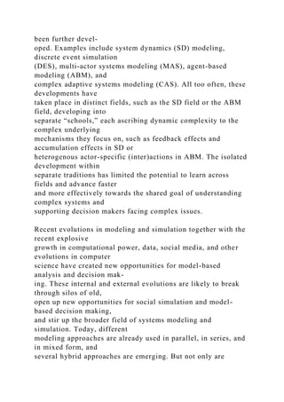 been further devel-
oped. Examples include system dynamics (SD) modeling,
discrete event simulation
(DES), multi-actor systems modeling (MAS), agent-based
modeling (ABM), and
complex adaptive systems modeling (CAS). All too often, these
developments have
taken place in distinct fields, such as the SD field or the ABM
field, developing into
separate “schools,” each ascribing dynamic complexity to the
complex underlying
mechanisms they focus on, such as feedback effects and
accumulation effects in SD or
heterogenous actor-specific (inter)actions in ABM. The isolated
development within
separate traditions has limited the potential to learn across
fields and advance faster
and more effectively towards the shared goal of understanding
complex systems and
supporting decision makers facing complex issues.
Recent evolutions in modeling and simulation together with the
recent explosive
growth in computational power, data, social media, and other
evolutions in computer
science have created new opportunities for model-based
analysis and decision mak-
ing. These internal and external evolutions are likely to break
through silos of old,
open up new opportunities for social simulation and model-
based decision making,
and stir up the broader field of systems modeling and
simulation. Today, different
modeling approaches are already used in parallel, in series, and
in mixed form, and
several hybrid approaches are emerging. But not only are
 
