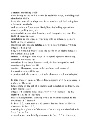 different modeling tradi-
tions being mixed and matched in multiple ways, modeling and
simulation fields
have also started to adopt—or have accelerated their adoption
of—useful methods
and techniques from other disciplines including operations
research, policy analysis,
data analytics, machine learning, and computer science. The
field of modeling and
simulation is consequently turning into an interdisciplinary
field in which various
modeling schools and related disciplines are gradually being
integrated. In prac-
tice, the blending process and the adoption of methodological
innovations have just
started. Although some ways to integrate systems modeling
methods and many in-
novations have been demonstrated, further integration and
massive adoption are still
awaited. Moreover, other multi-methods and potential
innovations are still in an
experimental phase or are yet to be demonstrated and adopted.
In this chapter, some of these developments will be discussed, a
picture of the near
future state of the art of modeling and simulation is drawn, and
a few examples of
integrated systems modeling are briefly discussed. The SD
method is used to illustrate
these developments. Starting with a short introduction to the
traditional SD method
in Sect. 5.2, some recent and current innovations in SD are
discussed in Sect. 5.3,
resulting in a picture of the state of modeling and simulation in
Sect. 5.4. A few
examples are then briefly discussed in Sect. 5.5 to illustrate
 
