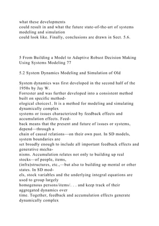 what these developments
could result in and what the future state-of-the-art of systems
modeling and simulation
could look like. Finally, conclusions are drawn in Sect. 5.6.
5 From Building a Model to Adaptive Robust Decision Making
Using Systems Modeling 77
5.2 System Dynamics Modeling and Simulation of Old
System dynamics was first developed in the second half of the
1950s by Jay W.
Forrester and was further developed into a consistent method
built on specific method-
ological choices1. It is a method for modeling and simulating
dynamically complex
systems or issues characterized by feedback effects and
accumulation effects. Feed-
back means that the present and future of issues or systems,
depend—through a
chain of causal relations—on their own past. In SD models,
system boundaries are
set broadly enough to include all important feedback effects and
generative mecha-
nisms. Accumulation relates not only to building up real
stocks—of people, items,
(infra)structures, etc.,—but also to building up mental or other
states. In SD mod-
els, stock variables and the underlying integral equations are
used to group largely
homogenous persons/items/. . . and keep track of their
aggregated dynamics over
time. Together, feedback and accumulation effects generate
dynamically complex
 