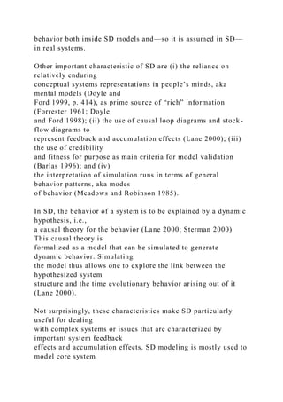 behavior both inside SD models and—so it is assumed in SD—
in real systems.
Other important characteristic of SD are (i) the reliance on
relatively enduring
conceptual systems representations in people’s minds, aka
mental models (Doyle and
Ford 1999, p. 414), as prime source of “rich” information
(Forrester 1961; Doyle
and Ford 1998); (ii) the use of causal loop diagrams and stock-
flow diagrams to
represent feedback and accumulation effects (Lane 2000); (iii)
the use of credibility
and fitness for purpose as main criteria for model validation
(Barlas 1996); and (iv)
the interpretation of simulation runs in terms of general
behavior patterns, aka modes
of behavior (Meadows and Robinson 1985).
In SD, the behavior of a system is to be explained by a dynamic
hypothesis, i.e.,
a causal theory for the behavior (Lane 2000; Sterman 2000).
This causal theory is
formalized as a model that can be simulated to generate
dynamic behavior. Simulating
the model thus allows one to explore the link between the
hypothesized system
structure and the time evolutionary behavior arising out of it
(Lane 2000).
Not surprisingly, these characteristics make SD particularly
useful for dealing
with complex systems or issues that are characterized by
important system feedback
effects and accumulation effects. SD modeling is mostly used to
model core system
 