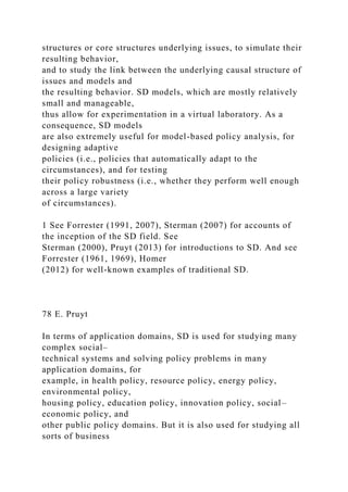 structures or core structures underlying issues, to simulate their
resulting behavior,
and to study the link between the underlying causal structure of
issues and models and
the resulting behavior. SD models, which are mostly relatively
small and manageable,
thus allow for experimentation in a virtual laboratory. As a
consequence, SD models
are also extremely useful for model-based policy analysis, for
designing adaptive
policies (i.e., policies that automatically adapt to the
circumstances), and for testing
their policy robustness (i.e., whether they perform well enough
across a large variety
of circumstances).
1 See Forrester (1991, 2007), Sterman (2007) for accounts of
the inception of the SD field. See
Sterman (2000), Pruyt (2013) for introductions to SD. And see
Forrester (1961, 1969), Homer
(2012) for well-known examples of traditional SD.
78 E. Pruyt
In terms of application domains, SD is used for studying many
complex social–
technical systems and solving policy problems in many
application domains, for
example, in health policy, resource policy, energy policy,
environmental policy,
housing policy, education policy, innovation policy, social–
economic policy, and
other public policy domains. But it is also used for studying all
sorts of business
 
