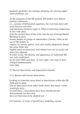 dynamics problems, for strategic planning, for solving supply
chain problems, etc.
At the inception of the SD method, SD models were almost
entirely continuous,
i.e., systems of differential equations, but over time more and
more discrete and other
noncontinuous elements crept in. Other evolutionary adaptations
in line with ideas
from the earliest days of the field, like the use of Group Model
Building to elicit
mental models of groups of stakeholders (Vennix 1996) or the
use of SD models as
engines for serious games, were also readily adopted by almost
the entire field. But
slightly more revolutionary innovations were not as easily and
massively adopted.
In other words, the identity and appearance of traditional SD
was well established
by the mid-1980s and does—at first sight—not seem to have
changed fundamentally
since then.
5.3 Recent Innovations and Expected Evolutions
5.3.1 Recent and Current Innovations
Looking in somewhat more detail at innovations within the SD
field and its adop-
tion of innovations from other fields shows that many—often
seemingly more
revolutionary—innovations have been introduced and
demonstrated, but that they
have not been massively adopted yet.
For instance, in terms of quantitative modeling, system
 