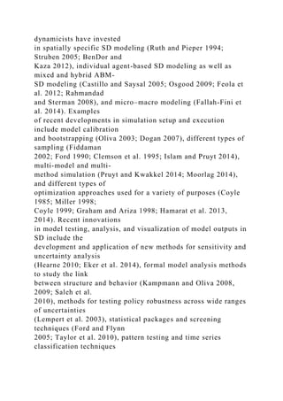 dynamicists have invested
in spatially specific SD modeling (Ruth and Pieper 1994;
Struben 2005; BenDor and
Kaza 2012), individual agent-based SD modeling as well as
mixed and hybrid ABM-
SD modeling (Castillo and Saysal 2005; Osgood 2009; Feola et
al. 2012; Rahmandad
and Sterman 2008), and micro–macro modeling (Fallah-Fini et
al. 2014). Examples
of recent developments in simulation setup and execution
include model calibration
and bootstrapping (Oliva 2003; Dogan 2007), different types of
sampling (Fiddaman
2002; Ford 1990; Clemson et al. 1995; Islam and Pruyt 2014),
multi-model and multi-
method simulation (Pruyt and Kwakkel 2014; Moorlag 2014),
and different types of
optimization approaches used for a variety of purposes (Coyle
1985; Miller 1998;
Coyle 1999; Graham and Ariza 1998; Hamarat et al. 2013,
2014). Recent innovations
in model testing, analysis, and visualization of model outputs in
SD include the
development and application of new methods for sensitivity and
uncertainty analysis
(Hearne 2010; Eker et al. 2014), formal model analysis methods
to study the link
between structure and behavior (Kampmann and Oliva 2008,
2009; Saleh et al.
2010), methods for testing policy robustness across wide ranges
of uncertainties
(Lempert et al. 2003), statistical packages and screening
techniques (Ford and Flynn
2005; Taylor et al. 2010), pattern testing and time series
classification techniques
 