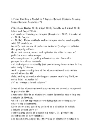 5 From Building a Model to Adaptive Robust Decision Making
Using Systems Modeling 79
(Yücel and Barlas 2011; Yücel 2012; Sucullu and Yücel 2014;
Islam and Pruyt 2014),
and machine learning techniques (Pruyt et al. 2013; Kwakkel et
al. 2014; Pruyt et
al. 2014c). These methods and techniques can be used together
with SD models to
identify root causes of problems, to identify adaptive policies
that properly address
these root causes, to test and optimize the effectiveness of
policies across wide ranges
of assumptions (i.e., policy robustness), etc. From this
perspective, these methods
and techniques are actually just evolutionary innovations in line
with early SD ideas.
And large-scale adoption of the aforementioned innovations
would allow the SD
field, and by extension the larger systems modeling field, to
move from “experiential
art” to “computational science.”
Most of the aforementioned innovations are actually integrated
in particular SD
approaches like in exploratory system dynamics modelling and
analysis (ESDMA),
which is an SD approach for studying dynamic complexity
under deep uncertainty.
Deep uncertainty could be defined as a situation in which
analysts do not know or
cannot agree on (i) an underlying model, (ii) probability
distributions of key variables
and parameters, and/or (iii) the value of alternative outcomes
 