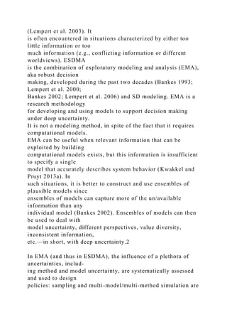 (Lempert et al. 2003). It
is often encountered in situations characterized by either too
little information or too
much information (e.g., conflicting information or different
worldviews). ESDMA
is the combination of exploratory modeling and analysis (EMA),
aka robust decision
making, developed during the past two decades (Bankes 1993;
Lempert et al. 2000;
Bankes 2002; Lempert et al. 2006) and SD modeling. EMA is a
research methodology
for developing and using models to support decision making
under deep uncertainty.
It is not a modeling method, in spite of the fact that it requires
computational models.
EMA can be useful when relevant information that can be
exploited by building
computational models exists, but this information is insufficient
to specify a single
model that accurately describes system behavior (Kwakkel and
Pruyt 2013a). In
such situations, it is better to construct and use ensembles of
plausible models since
ensembles of models can capture more of the un/available
information than any
individual model (Bankes 2002). Ensembles of models can then
be used to deal with
model uncertainty, different perspectives, value diversity,
inconsistent information,
etc.—in short, with deep uncertainty.2
In EMA (and thus in ESDMA), the influence of a plethora of
uncertainties, includ-
ing method and model uncertainty, are systematically assessed
and used to design
policies: sampling and multi-model/multi-method simulation are
 