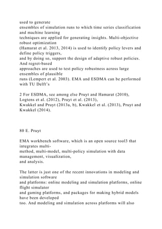 used to generate
ensembles of simulation runs to which time series classification
and machine learning
techniques are applied for generating insights. Multi-objective
robust optimization
(Hamarat et al. 2013, 2014) is used to identify policy levers and
define policy triggers,
and by doing so, support the design of adaptive robust policies.
And regret-based
approaches are used to test policy robustness across large
ensembles of plausible
runs (Lempert et al. 2003). EMA and ESDMA can be performed
with TU Delft’s
2 For ESDMA, see among else Pruyt and Hamarat (2010),
Logtens et al. (2012), Pruyt et al. (2013),
Kwakkel and Pruyt (2013a, b), Kwakkel et al. (2013), Pruyt and
Kwakkel (2014).
80 E. Pruyt
EMA workbench software, which is an open source tool3 that
integrates multi-
method, multi-model, multi-policy simulation with data
management, visualization,
and analysis.
The latter is just one of the recent innovations in modeling and
simulation software
and platforms: online modeling and simulation platforms, online
flight simulator
and gaming platforms, and packages for making hybrid models
have been developed
too. And modeling and simulation across platforms will also
 