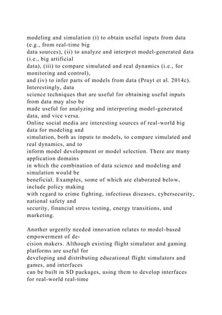 modeling and simulation (i) to obtain useful inputs from data
(e.g., from real-time big
data sources), (ii) to analyze and interpret model-generated data
(i.e., big artificial
data), (iii) to compare simulated and real dynamics (i.e., for
monitoring and control),
and (iv) to infer parts of models from data (Pruyt et al. 2014c).
Interestingly, data
science techniques that are useful for obtaining useful inputs
from data may also be
made useful for analyzing and interpreting model-generated
data, and vice versa.
Online social media are interesting sources of real-world big
data for modeling and
simulation, both as inputs to models, to compare simulated and
real dynamics, and to
inform model development or model selection. There are many
application domains
in which the combination of data science and modeling and
simulation would be
beneficial. Examples, some of which are elaborated below,
include policy making
with regard to crime fighting, infectious diseases, cybersecurity,
national safety and
security, financial stress testing, energy transitions, and
marketing.
Another urgently needed innovation relates to model-based
empowerment of de-
cision makers. Although existing flight simulator and gaming
platforms are useful for
developing and distributing educational flight simulators and
games, and interfaces
can be built in SD packages, using them to develop interfaces
for real-world real-time
 