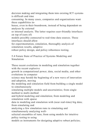 decision making and integrating them into existing ICT systems
is difficult and time
consuming. In many cases, companies and organizations want
these capabilities in-
house, even in their boardroom, instead of being dependent on
analyses by external
or internal analysts. The latter requires user-friendly interfaces
on top of (sets of)
models possibly connected to real-time data sources. These
interfaces should allow
for experimentation, simulation, thoroughly analysis of
simulation results, adaptive
robust policy design, and policy robustness testing.
5.4 Future State of Practice of Systems Modeling and
Simulation
These recent evolutions in modeling and simulation together
with the recent explosive
growth in computational power, data, social media, and other
evolutions in computer
science may herald the beginning of a new wave of innovation
and adoption, moving
the modeling and simulation field from building a single model
to simultaneously
simulating multiple models and uncertainties; from single
method to multi-method
and hybrid modeling and simulation; from modeling and
simulation with sparse
data to modeling and simulation with (near real-time) big data;
from simulating and
analyzing a few simulation runs to simulating and
simultaneously analyzing well-
selected ensembles of runs; from using models for intuitive
policy testing to using
models as instruments for designing adaptive robust policies;
 