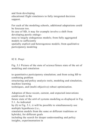 and from developing
educational flight simulators to fully integrated decision
support.
For each of the modeling schools, additional adaptations could
be foreseen too.
In case of SD, it may for example involve a shift from
developing purely endoge-
nous to largely endogenous models; from fully aggregated
models to sufficiently
spatially explicit and heterogenous models; from qualitative
participatory modeling
82 E. Pruyt
Fig. 5.1 Picture of the state of science/future state of the art of
modeling and simulation
to quantitative participatory simulation; and from using SD to
combining problem
structuring and policy analysis tools, modeling and simulation,
machine learning
techniques, and (multi-objective) robust optimization.
Adoption of these recent, current, and expected innovations
could result in the
future state of the art4 of systems modeling as displayed in Fig.
5.1. As indicated
by (I) in Fig. 5.1, it will be possible to simultaneously use
multiple hypotheses (i.e.,
simulation models from the same or different traditions or
hybrids), for different goals
including the search for deeper understanding and policy
insights, experimentation in
 