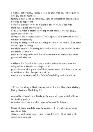 a virtual laboratory, future-oriented exploration, robust policy
design, and robustness
testing under deep uncertainty. Sets of simulation models may
be used to represent
different perspectives or plausible theories, to deal with
methodological uncertainty,
or to deal with a plethora of important characteristics (e.g.,
agent characteristics,
feedback and accumulation effects, spatial and network effects)
without necessarily
having to integrate them in a single simulation model. The main
advantages of using
multiple models for doing so are that each of the models in the
ensemble of models
remains manageable and that the ensemble of simulation runs
generated with the
4 Given the fact that it takes a while before innovations are
adopted by software developers and
practitioners, this picture of the current state of science is at the
same time a plausible picture of the
medium term future of the field of modeling and simulation.
5 From Building a Model to Adaptive Robust Decision Making
Using Systems Modeling 83
ensemble of models is likely to be more diverse which allows
for testing policy
robustness across a wider range of plausible futures.
Some of these models may be connected to real-time or near
real-time data
streams, and some models may even be inferred in part with
smart data science
 