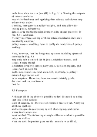 tools from data sources (see (II) in Fig. 5.1). Storing the outputs
of these simulation
models in databases and applying data science techniques may
enhance our under-
standing, may generate policy insights, and may allow for
testing policy robustness
across large multidimensional uncertainty spaces (see (III) in
Fig. 5.1). And user-
friendly interfaces on top of these interconnected models may
eventually empower
policy makers, enabling them to really do model-based policy
making.
Note, however, that the integrated systems modeling approach
sketched in Fig. 5.1
may only suit a limited set of goals, decision makers, and
issues. Single model
simulation properly serves many goals, decision makers, and
issues well enough for
multi-model/multi-method, data-rich, exploratory, policy-
oriented approaches not
to be required. However, there are most certainly goals,
decision makers, and issues
that do.
5.5 Examples
Although all of the above is possible today, it should be noted
that this is the current
state of science, not the state of common practice yet. Applying
all these methods
and techniques to real issues is still challenging, and shows
where innovations are
most needed. The following examples illustrate what is possible
today as well as
what the most important gaps are that remain to be filled.
 