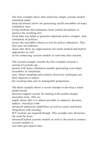 The first example shows that relatively simple systems models
simulated under
deep uncertainty allow for generating useful ensembles of many
simulation runs.
Using methods and techniques from related disciplines to
analyze the resulting arti-
ficial data sets helps to generate important policy insights. And
simulation of policies
across the ensembles allows to test for policy robustness. This
first case nevertheless
shows that there are opportunities for multi-method and hybrid
approaches as well
as for connecting systems models to real-time data streams.
The second example extends the first example towards a
system-of-systems ap-
proach with many simulation models generating even larger
ensembles of simulation
runs. Smart sampling and scenario discovery techniques are
then required to reduce
the resulting data sets to manageable proportions.
The third example shows a recent attempt to develop a smart
model-based
decision-support system for dealing with another deeply
uncertain issue. This ex-
ample shows that it is almost possible to empower decision
makers. Interfaces with
advanced analytical capabilities as well as easier and better
integration with existing
ICT systems are required though. This example also illustrates
the need for more
advanced hybrid systems models as well as the need to connect
systems models to
real-time geo-spatial data.
 