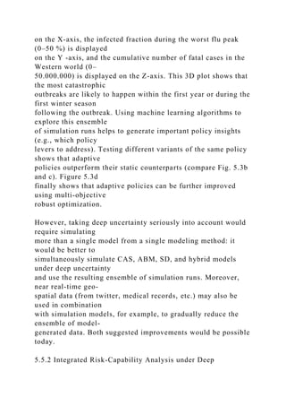 on the X-axis, the infected fraction during the worst flu peak
(0–50 %) is displayed
on the Y -axis, and the cumulative number of fatal cases in the
Western world (0–
50.000.000) is displayed on the Z-axis. This 3D plot shows that
the most catastrophic
outbreaks are likely to happen within the first year or during the
first winter season
following the outbreak. Using machine learning algorithms to
explore this ensemble
of simulation runs helps to generate important policy insights
(e.g., which policy
levers to address). Testing different variants of the same policy
shows that adaptive
policies outperform their static counterparts (compare Fig. 5.3b
and c). Figure 5.3d
finally shows that adaptive policies can be further improved
using multi-objective
robust optimization.
However, taking deep uncertainty seriously into account would
require simulating
more than a single model from a single modeling method: it
would be better to
simultaneously simulate CAS, ABM, SD, and hybrid models
under deep uncertainty
and use the resulting ensemble of simulation runs. Moreover,
near real-time geo-
spatial data (from twitter, medical records, etc.) may also be
used in combination
with simulation models, for example, to gradually reduce the
ensemble of model-
generated data. Both suggested improvements would be possible
today.
5.5.2 Integrated Risk-Capability Analysis under Deep
 