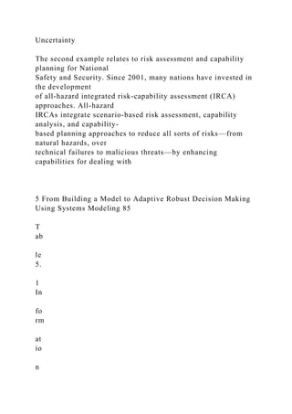 Uncertainty
The second example relates to risk assessment and capability
planning for National
Safety and Security. Since 2001, many nations have invested in
the development
of all-hazard integrated risk-capability assessment (IRCA)
approaches. All-hazard
IRCAs integrate scenario-based risk assessment, capability
analysis, and capability-
based planning approaches to reduce all sorts of risks—from
natural hazards, over
technical failures to malicious threats—by enhancing
capabilities for dealing with
5 From Building a Model to Adaptive Robust Decision Making
Using Systems Modeling 85
T
ab
le
5.
1
In
fo
rm
at
io
n
 