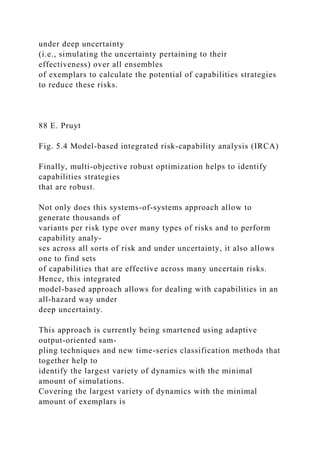 under deep uncertainty
(i.e., simulating the uncertainty pertaining to their
effectiveness) over all ensembles
of exemplars to calculate the potential of capabilities strategies
to reduce these risks.
88 E. Pruyt
Fig. 5.4 Model-based integrated risk-capability analysis (IRCA)
Finally, multi-objective robust optimization helps to identify
capabilities strategies
that are robust.
Not only does this systems-of-systems approach allow to
generate thousands of
variants per risk type over many types of risks and to perform
capability analy-
ses across all sorts of risk and under uncertainty, it also allows
one to find sets
of capabilities that are effective across many uncertain risks.
Hence, this integrated
model-based approach allows for dealing with capabilities in an
all-hazard way under
deep uncertainty.
This approach is currently being smartened using adaptive
output-oriented sam-
pling techniques and new time-series classification methods that
together help to
identify the largest variety of dynamics with the minimal
amount of simulations.
Covering the largest variety of dynamics with the minimal
amount of exemplars is
 