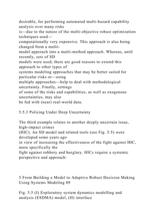 desirable, for performing automated multi-hazard capability
analysis over many risks
is—due to the nature of the multi-objective robust optimization
techniques used—
computationally very expensive. This approach is also being
changed from a multi-
model approach into a multi-method approach. Whereas, until
recently, sets of SD
models were used; there are good reasons to extend this
approach to other types of
systems modeling approaches that may be better suited for
particular risks or—using
multiple approaches—help to deal with methodological
uncertainty. Finally, settings
of some of the risks and capabilities, as well as exogenous
uncertainties, may also
be fed with (near) real-world data.
5.5.3 Policing Under Deep Uncertainty
The third example relates to another deeply uncertain issue,
high-impact crimes
(HIC). An SD model and related tools (see Fig. 5.5) were
developed some years ago
in view of increasing the effectiveness of the fight against HIC,
more specifically the
fight against robbery and burglary. HICs require a systemic
perspective and approach:
5 From Building a Model to Adaptive Robust Decision Making
Using Systems Modeling 89
Fig. 5.5 (I) Exploratory system dynamics modelling and
analysis (ESDMA) model, (II) interface
 