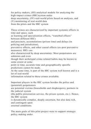 for policy makers, (III) analytical module for analyzing the
high-impact crimes (HIC)system under
deep uncertainty, (IV) real-world pilots based on analyses, and
(V) monitoring of real-world data
from the pilots and the HIC system
These crimes are characterized by important systemic effects in
time and space, such
as learning and specialization effects, “waterbed effects”
between different HICs
and precincts, accumulations (prison time) and delays (in
policing and jurisdiction),
preventive effects, and other causal effects (ex-post preventive
measures). HICs are
also characterized by deep uncertainty: Most perpetrators are
unknown and even
though their archetypal crime-related habits may be known to
some extent at some
point in time, accurate time and geographically specific
predictions cannot be made.
At the same time, is part of the HIC system well known and is a
lot of real-world
information related to these crimes available.
Important players in the HIC system besides the police and
(potential) perpetrators
are potential victims (households and shopkeepers), partners in
the judicial system
(the public prosecution service, the prison system, etc.). Hence,
the HIC system
is dynamically complex, deeply uncertain, but also data rich,
and contingent upon
external conditions.
The main goals of this pilot project were to support strategic
policy making under
 