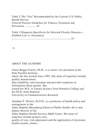 Table 2 The “5As” Recommended by the Current U.S. Public
Health Service
Clinical Practice Guideline for Tobacco Treatment and
Prevention ...............25
Table 3 Diagnosis Specificity for Selected Chronic Diseases—
Problem List vs. Encounters
............................................................................33
iv
ABOUT THE AUTHORS
Jinnet Briggs Fowles, Ph.D., is a senior vice president at the
Park Nicollet Institute,
where she has worked since 1985. Her areas of expertise include
quality measurement,
data reliability, and consumer and provider responses to
information about quality. She
earned her M.S. in Library Science from Simmons College and
her Ph.D. from Stanford
University in Communications Research.
Jonathan P. Weiner, Dr.P.H., is a professor of health policy and
management at the
Johns Hopkins Bloomberg School of Public Health. He is also
deputy director of the
Johns Hopkins Health Services R&D Center. His areas of
expertise include primary care,
quality of care, risk adjustment and the application of electronic
health records, claims,
 