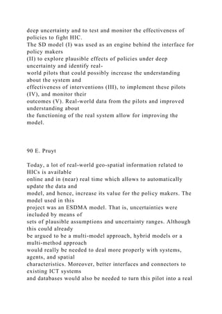 deep uncertainty and to test and monitor the effectiveness of
policies to fight HIC.
The SD model (I) was used as an engine behind the interface for
policy makers
(II) to explore plausible effects of policies under deep
uncertainty and identify real-
world pilots that could possibly increase the understanding
about the system and
effectiveness of interventions (III), to implement these pilots
(IV), and monitor their
outcomes (V). Real-world data from the pilots and improved
understanding about
the functioning of the real system allow for improving the
model.
90 E. Pruyt
Today, a lot of real-world geo-spatial information related to
HICs is available
online and in (near) real time which allows to automatically
update the data and
model, and hence, increase its value for the policy makers. The
model used in this
project was an ESDMA model. That is, uncertainties were
included by means of
sets of plausible assumptions and uncertainty ranges. Although
this could already
be argued to be a multi-model approach, hybrid models or a
multi-method approach
would really be needed to deal more properly with systems,
agents, and spatial
characteristics. Moreover, better interfaces and connectors to
existing ICT systems
and databases would also be needed to turn this pilot into a real
 