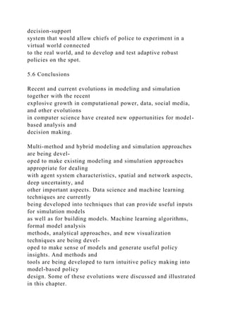 decision-support
system that would allow chiefs of police to experiment in a
virtual world connected
to the real world, and to develop and test adaptive robust
policies on the spot.
5.6 Conclusions
Recent and current evolutions in modeling and simulation
together with the recent
explosive growth in computational power, data, social media,
and other evolutions
in computer science have created new opportunities for model-
based analysis and
decision making.
Multi-method and hybrid modeling and simulation approaches
are being devel-
oped to make existing modeling and simulation approaches
appropriate for dealing
with agent system characteristics, spatial and network aspects,
deep uncertainty, and
other important aspects. Data science and machine learning
techniques are currently
being developed into techniques that can provide useful inputs
for simulation models
as well as for building models. Machine learning algorithms,
formal model analysis
methods, analytical approaches, and new visualization
techniques are being devel-
oped to make sense of models and generate useful policy
insights. And methods and
tools are being developed to turn intuitive policy making into
model-based policy
design. Some of these evolutions were discussed and illustrated
in this chapter.
 