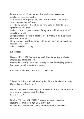 It was also argued and shown that easier connectors to
databases, to social media,
to other computer programs, and to ICT systems, as well as
better interfacing software
need to be developed to allow any systems modeler to turn
systems models into
real decision-support systems. Doing so would turn the art of
modeling into the
computational science of simulation. It would most likely also
shift the focus of
attention from building a model to using ensembles of systems
models for adaptive
robust decision making.
References
Bankes SC (1993) Exploratory modeling for policy analysis.
Operat Res 41(3):435–449
Bankes SC (2002) Tools and techniques for developing policies
for complex and uncertain systems.
Proc Natl Acad Sci U S A 99(3):7263–7266
5 From Building a Model to Adaptive Robust Decision Making
Using Systems Modeling 91
Barlas Y (1996) Formal aspects of model validity and validation
in system dynamics. Syst Dyn Rev
12(3):183–210
BenDor TK, Kaza N (2012) A theory of spatial system
archetypes. Syst Dyn Rev 28(2):109–130
Bryant BP, Lempert RJ (2010) Thinking inside the box: a
 