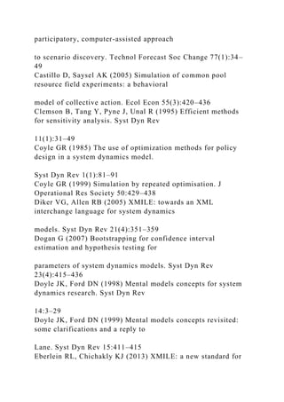 participatory, computer-assisted approach
to scenario discovery. Technol Forecast Soc Change 77(1):34–
49
Castillo D, Saysel AK (2005) Simulation of common pool
resource field experiments: a behavioral
model of collective action. Ecol Econ 55(3):420–436
Clemson B, Tang Y, Pyne J, Unal R (1995) Efficient methods
for sensitivity analysis. Syst Dyn Rev
11(1):31–49
Coyle GR (1985) The use of optimization methods for policy
design in a system dynamics model.
Syst Dyn Rev 1(1):81–91
Coyle GR (1999) Simulation by repeated optimisation. J
Operational Res Society 50:429–438
Diker VG, Allen RB (2005) XMILE: towards an XML
interchange language for system dynamics
models. Syst Dyn Rev 21(4):351–359
Dogan G (2007) Bootstrapping for confidence interval
estimation and hypothesis testing for
parameters of system dynamics models. Syst Dyn Rev
23(4):415–436
Doyle JK, Ford DN (1998) Mental models concepts for system
dynamics research. Syst Dyn Rev
14:3–29
Doyle JK, Ford DN (1999) Mental models concepts revisited:
some clarifications and a reply to
Lane. Syst Dyn Rev 15:411–415
Eberlein RL, Chichakly KJ (2013) XMILE: a new standard for
 