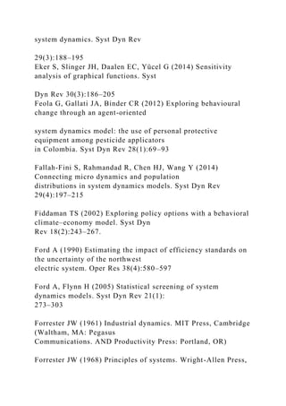 system dynamics. Syst Dyn Rev
29(3):188–195
Eker S, Slinger JH, Daalen EC, Yücel G (2014) Sensitivity
analysis of graphical functions. Syst
Dyn Rev 30(3):186–205
Feola G, Gallati JA, Binder CR (2012) Exploring behavioural
change through an agent-oriented
system dynamics model: the use of personal protective
equipment among pesticide applicators
in Colombia. Syst Dyn Rev 28(1):69–93
Fallah-Fini S, Rahmandad R, Chen HJ, Wang Y (2014)
Connecting micro dynamics and population
distributions in system dynamics models. Syst Dyn Rev
29(4):197–215
Fiddaman TS (2002) Exploring policy options with a behavioral
climate–economy model. Syst Dyn
Rev 18(2):243–267.
Ford A (1990) Estimating the impact of efficiency standards on
the uncertainty of the northwest
electric system. Oper Res 38(4):580–597
Ford A, Flynn H (2005) Statistical screening of system
dynamics models. Syst Dyn Rev 21(1):
273–303
Forrester JW (1961) Industrial dynamics. MIT Press, Cambridge
(Waltham, MA: Pegasus
Communications. AND Productivity Press: Portland, OR)
Forrester JW (1968) Principles of systems. Wright-Allen Press,
 
