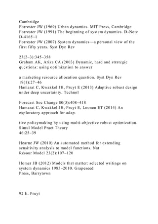 Cambridge
Forrester JW (1969) Urban dynamics. MIT Press, Cambridge
Forrester JW (1991) The beginning of system dynamics. D-Note
D-4165–1
Forrester JW (2007) System dynamics—a personal view of the
first fifty years. Syst Dyn Rev
23(2–3):345–358
Graham AK, Ariza CA (2003) Dynamic, hard and strategic
questions: using optimization to answer
a marketing resource allocation question. Syst Dyn Rev
19(1):27–46
Hamarat C, Kwakkel JH, Pruyt E (2013) Adaptive robust design
under deep uncertainty. Technol
Forecast Soc Change 80(3):408–418
Hamarat C, Kwakkel JH, Pruyt E, Loonen ET (2014) An
exploratory approach for adap-
tive policymaking by using multi-objective robust optimization.
Simul Model Pract Theory
46:25–39
Hearne JW (2010) An automated method for extending
sensitivity analysis to model functions. Nat
Resour Model 23(2):107–120
Homer JB (2012) Models that matter: selected writings on
system dynamics 1985–2010. Grapeseed
Press, Barrytown
92 E. Pruyt
 