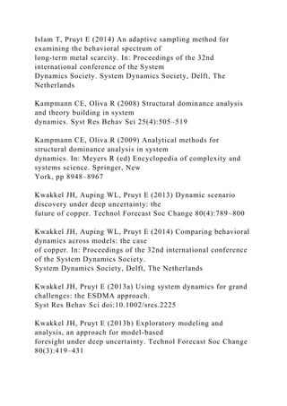 Islam T, Pruyt E (2014) An adaptive sampling method for
examining the behavioral spectrum of
long-term metal scarcity. In: Proceedings of the 32nd
international conference of the System
Dynamics Society. System Dynamics Society, Delft, The
Netherlands
Kampmann CE, Oliva R (2008) Structural dominance analysis
and theory building in system
dynamics. Syst Res Behav Sci 25(4):505–519
Kampmann CE, Oliva R (2009) Analytical methods for
structural dominance analysis in system
dynamics. In: Meyers R (ed) Encyclopedia of complexity and
systems science. Springer, New
York, pp 8948–8967
Kwakkel JH, Auping WL, Pruyt E (2013) Dynamic scenario
discovery under deep uncertainty: the
future of copper. Technol Forecast Soc Change 80(4):789–800
Kwakkel JH, Auping WL, Pruyt E (2014) Comparing behavioral
dynamics across models: the case
of copper. In: Proceedings of the 32nd international conference
of the System Dynamics Society.
System Dynamics Society, Delft, The Netherlands
Kwakkel JH, Pruyt E (2013a) Using system dynamics for grand
challenges: the ESDMA approach.
Syst Res Behav Sci doi:10.1002/sres.2225
Kwakkel JH, Pruyt E (2013b) Exploratory modeling and
analysis, an approach for model-based
foresight under deep uncertainty. Technol Forecast Soc Change
80(3):419–431
 