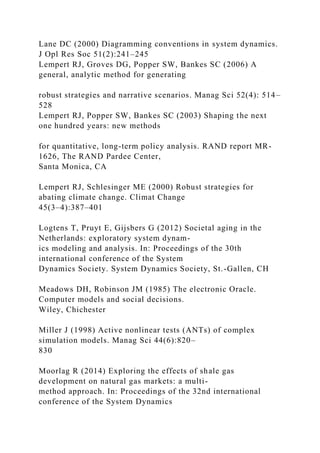 Lane DC (2000) Diagramming conventions in system dynamics.
J Opl Res Soc 51(2):241–245
Lempert RJ, Groves DG, Popper SW, Bankes SC (2006) A
general, analytic method for generating
robust strategies and narrative scenarios. Manag Sci 52(4): 514–
528
Lempert RJ, Popper SW, Bankes SC (2003) Shaping the next
one hundred years: new methods
for quantitative, long-term policy analysis. RAND report MR-
1626, The RAND Pardee Center,
Santa Monica, CA
Lempert RJ, Schlesinger ME (2000) Robust strategies for
abating climate change. Climat Change
45(3–4):387–401
Logtens T, Pruyt E, Gijsbers G (2012) Societal aging in the
Netherlands: exploratory system dynam-
ics modeling and analysis. In: Proceedings of the 30th
international conference of the System
Dynamics Society. System Dynamics Society, St.-Gallen, CH
Meadows DH, Robinson JM (1985) The electronic Oracle.
Computer models and social decisions.
Wiley, Chichester
Miller J (1998) Active nonlinear tests (ANTs) of complex
simulation models. Manag Sci 44(6):820–
830
Moorlag R (2014) Exploring the effects of shale gas
development on natural gas markets: a multi-
method approach. In: Proceedings of the 32nd international
conference of the System Dynamics
 