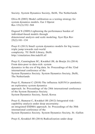 Society. System Dynamics Society, Delft, The Netherlands
Oliva R (2003) Model calibration as a testing strategy for
system dynamics models. Eur J Operat
Res 151(3):552–568
Osgood N (2009) Lightening the performance burden of
individual-based models through
dimensional analysis and scale modeling. Syst Dyn Rev
25(2):101–134
Pruyt E (2013) Small system dynamics models for big issues:
triple jump towards real-world
complexity. TU Delft Library, Delft.
http://simulation.tbm.tudelft.nl/
Pruyt E, Cunningham SC, Kwakkel JH, de Bruijn JA (2014)
From data-poor to data-rich: system
dynamics in the era of big data. In: Proceedings of the 32nd
international conference of the
System Dynamics Society. System Dynamics Society, Delft,
The Netherlands
Pruyt E, Hamarat C (2010) The influenza A(H1N1)v pandemic:
an exploratory system dynamics
approach. In: Proceedings of the 28th international conference
of the System Dynamics Society.
System Dynamics Society, Seoul, Korea
Pruyt E, Hamarat C, Kwakkel JH (2012) Integrated risk-
capability analysis under deep uncertainty:
an integrated ESDMA approach. In: Proceedings of the 30th
international conference of the
System Dynamics Society. System Dynamics Society, St.-Gallen
Pruyt E, Kwakkel JH (2014) Radicalization under deep
 