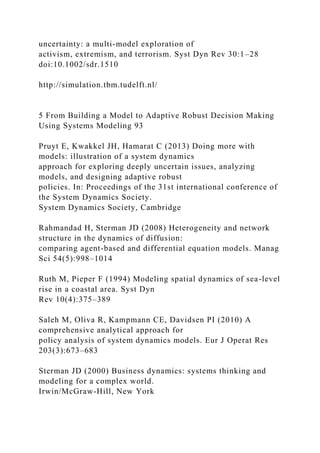 uncertainty: a multi-model exploration of
activism, extremism, and terrorism. Syst Dyn Rev 30:1–28
doi:10.1002/sdr.1510
http://simulation.tbm.tudelft.nl/
5 From Building a Model to Adaptive Robust Decision Making
Using Systems Modeling 93
Pruyt E, Kwakkel JH, Hamarat C (2013) Doing more with
models: illustration of a system dynamics
approach for exploring deeply uncertain issues, analyzing
models, and designing adaptive robust
policies. In: Proceedings of the 31st international conference of
the System Dynamics Society.
System Dynamics Society, Cambridge
Rahmandad H, Sterman JD (2008) Heterogeneity and network
structure in the dynamics of diffusion:
comparing agent-based and differential equation models. Manag
Sci 54(5):998–1014
Ruth M, Pieper F (1994) Modeling spatial dynamics of sea-level
rise in a coastal area. Syst Dyn
Rev 10(4):375–389
Saleh M, Oliva R, Kampmann CE, Davidsen PI (2010) A
comprehensive analytical approach for
policy analysis of system dynamics models. Eur J Operat Res
203(3):673–683
Sterman JD (2000) Business dynamics: systems thinking and
modeling for a complex world.
Irwin/McGraw-Hill, New York
 