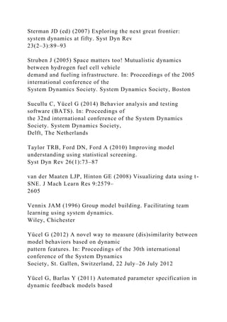 Sterman JD (ed) (2007) Exploring the next great frontier:
system dynamics at fifty. Syst Dyn Rev
23(2–3):89–93
Struben J (2005) Space matters too! Mutualistic dynamics
between hydrogen fuel cell vehicle
demand and fueling infrastructure. In: Proceedings of the 2005
international conference of the
System Dynamics Society. System Dynamics Society, Boston
Sucullu C, Yücel G (2014) Behavior analysis and testing
software (BATS). In: Proceedings of
the 32nd international conference of the System Dynamics
Society. System Dynamics Society,
Delft, The Netherlands
Taylor TRB, Ford DN, Ford A (2010) Improving model
understanding using statistical screening.
Syst Dyn Rev 26(1):73–87
van der Maaten LJP, Hinton GE (2008) Visualizing data using t-
SNE. J Mach Learn Res 9:2579–
2605
Vennix JAM (1996) Group model building. Facilitating team
learning using system dynamics.
Wiley, Chichester
Yücel G (2012) A novel way to measure (dis)similarity between
model behaviors based on dynamic
pattern features. In: Proceedings of the 30th international
conference of the System Dynamics
Society, St. Gallen, Switzerland, 22 July–26 July 2012
Yücel G, Barlas Y (2011) Automated parameter specification in
dynamic feedback models based
 